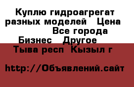 Куплю гидроагрегат разных моделей › Цена ­ 1 000 - Все города Бизнес » Другое   . Тыва респ.,Кызыл г.